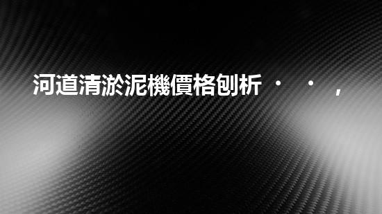 河道清淤泥機價格刨析，環(huán)保設(shè)備投資指南